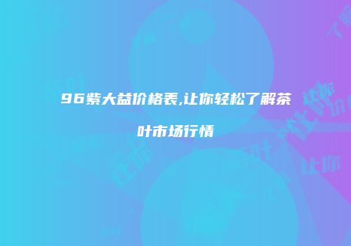 96紫大益价格表,让你轻松了解茶叶市场行情