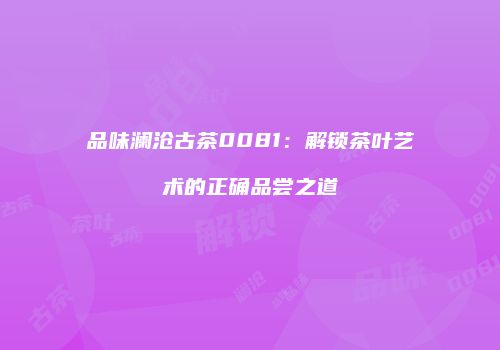 品味澜沧古茶0081：解锁茶叶艺术的正确品尝之道