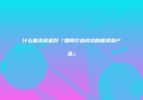 什么普洱茶最好「如何打造成功的普洱茶产品」