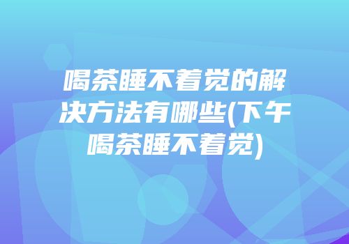 喝茶睡不着觉的解决方法有哪些(下午喝茶睡不着觉)