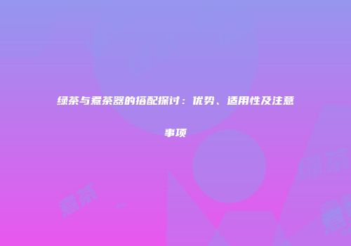 绿茶与煮茶器的搭配探讨：优势、适用性及注意事项