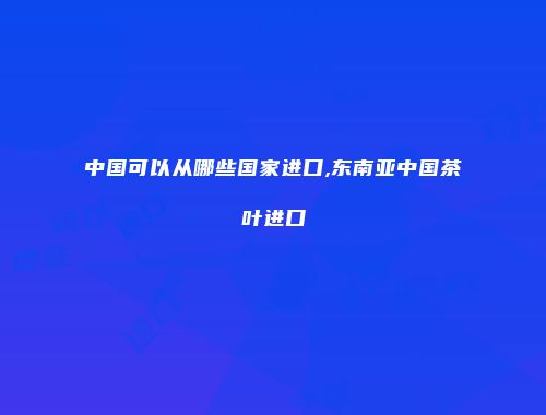中国可以从哪些国家进口,东南亚中国茶叶进口