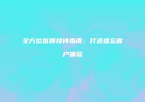 全方位优质接待指南：打造难忘客户体验