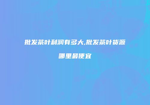 批发茶叶利润有多大,批发茶叶货源哪里最便宜