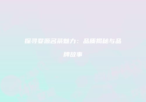 探寻婺源名茶魅力：品质揭秘与品牌故事