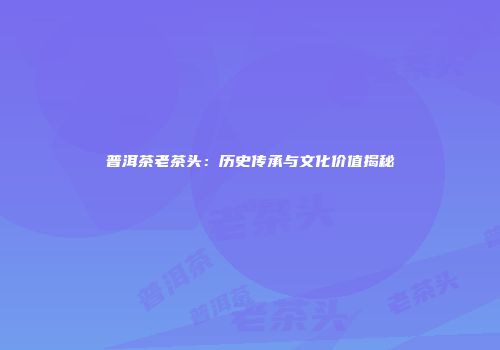 普洱茶老茶头：历史传承与文化价值揭秘