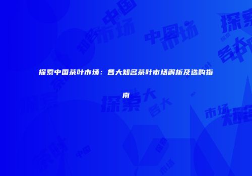 探索中国茶叶市场：各大知名茶叶市场解析及选购指南