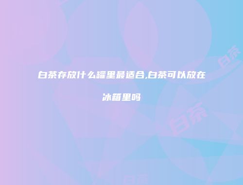 白茶存放什么罐里最适合,白茶可以放在冰箱里吗