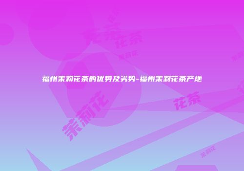福州茉莉花茶的优势及劣势-福州茉莉花茶产地
