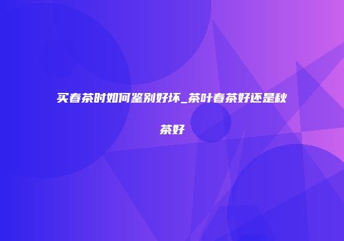 买春茶时如何鉴别好坏_茶叶春茶好还是秋茶好