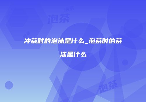 冲茶时的泡沫是什么_泡茶时的茶沫是什么