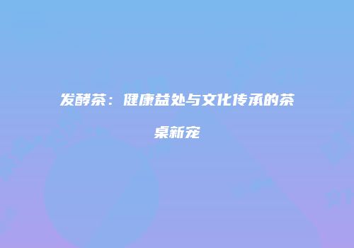 发酵茶：健康益处与文化传承的茶桌新宠