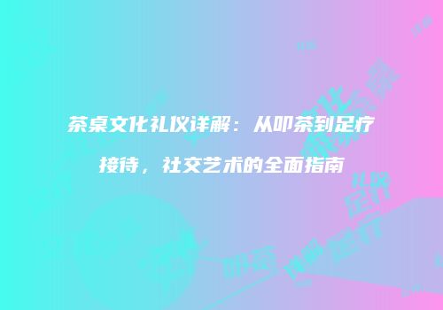 茶桌文化礼仪详解：从叩茶到足疗接待，社交艺术的全面指南