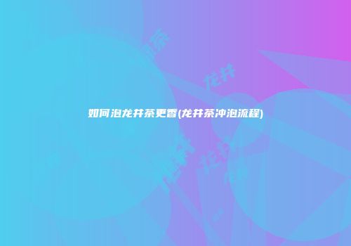 如何泡龙井茶更香(龙井茶冲泡流程)
