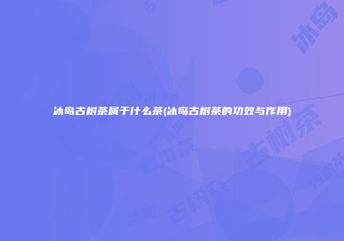 冰岛古树茶属于什么茶(冰岛古树茶的功效与作用)
