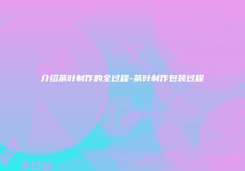 介绍茶叶制作的全过程-茶叶制作包装过程