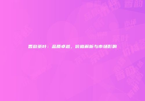 香韵茶叶：品质卓越，价格解析与市场影响