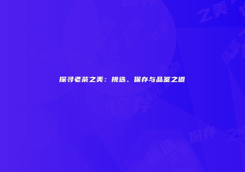 探寻老茶之美：挑选、保存与品鉴之道
