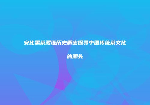 安化黑茶渥堆历史解密探寻中国传统茶文化的源头
