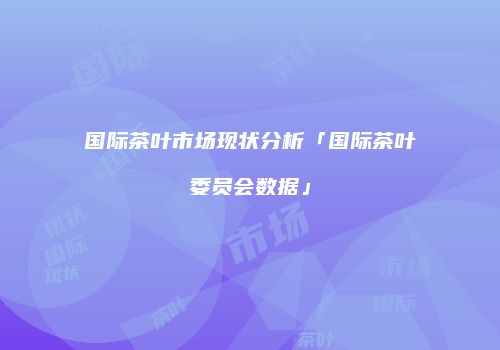 国际茶叶市场现状分析「国际茶叶委员会数据」