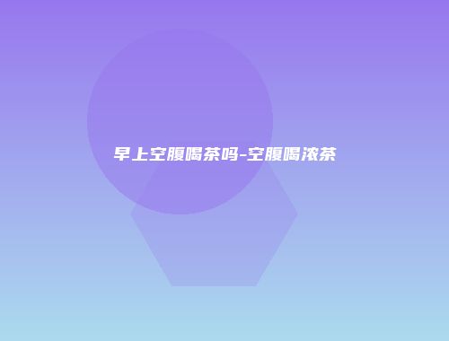 早上空腹喝茶吗-空腹喝浓茶