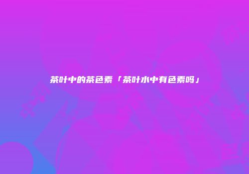 茶叶中的茶色素「茶叶水中有色素吗」