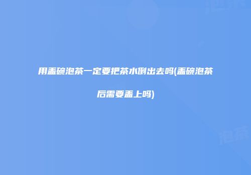 用盖碗泡茶一定要把茶水倒出去吗(盖碗泡茶后需要盖上吗)