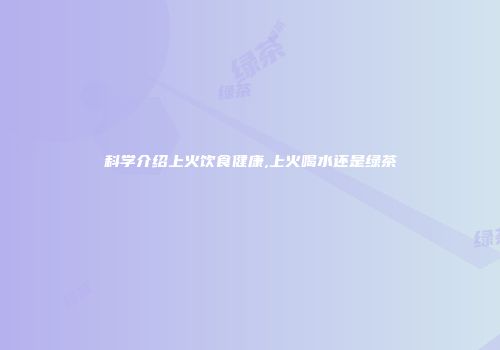 科学介绍上火饮食健康,上火喝水还是绿茶