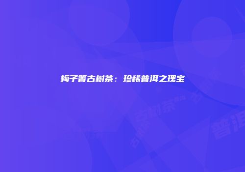 梅子箐古树茶：珍稀普洱之瑰宝