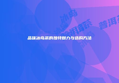 品味冰岛茶的独特魅力与选购方法