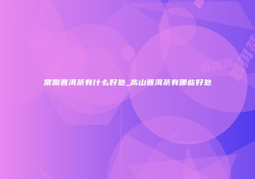 常喝普洱茶有什么好处_高山普洱茶有哪些好处