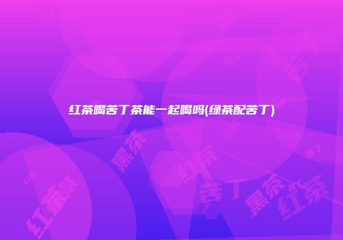 红茶喝苦丁茶能一起喝吗(绿茶配苦丁)