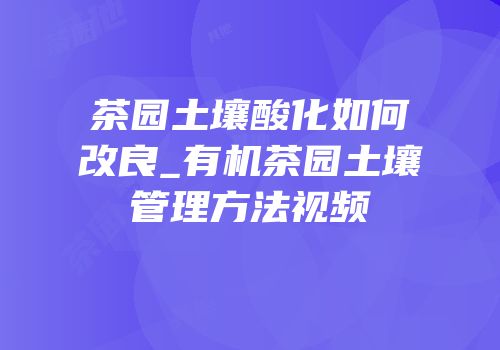 茶园土壤酸化如何改良_有机茶园土壤管理方法视频