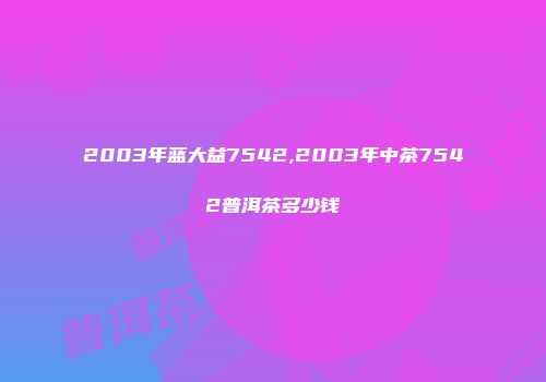 2003年蓝大益7542,2003年中茶7542普洱茶多少钱