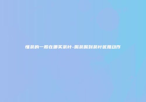 懂茶的一般在哪买茶叶-喝茶喝到茶叶优雅动作