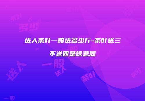 送人茶叶一般送多少斤-茶叶送三不送四是啥意思