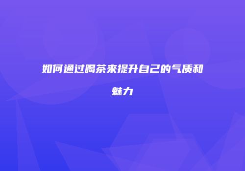 如何通过喝茶来提升自己的气质和魅力
