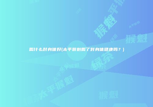 喝什么对身体好(太平猴魁喝了对身体健康吗？)