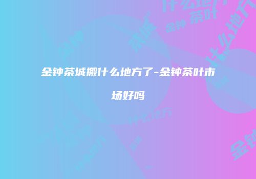 金钟茶城搬什么地方了-金钟茶叶市场好吗