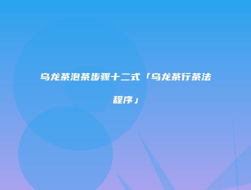 乌龙茶泡茶步骤十二式「乌龙茶行茶法程序」