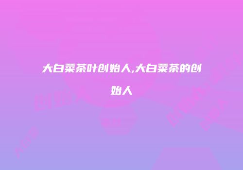 大白菜茶叶创始人,大白菜茶的创始人