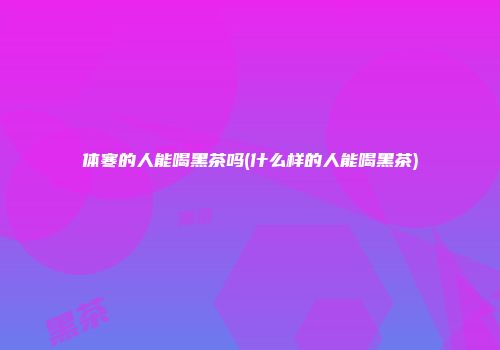 体寒的人能喝黑茶吗(什么样的人能喝黑茶)