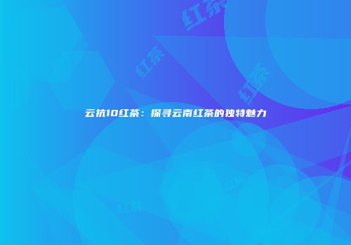 云抗10红茶：探寻云南红茶的独特魅力
