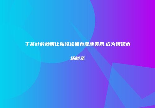 干茶叶的妙用让你轻松拥有健康美肌,成为婚姻市场新宠
