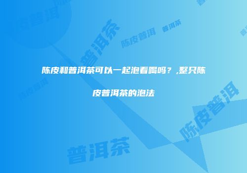 陈皮和普洱茶可以一起泡着喝吗？,整只陈皮普洱茶的泡法