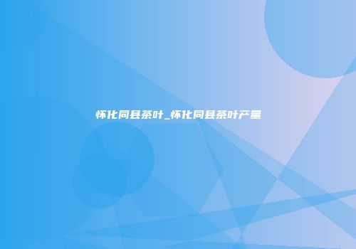 怀化同县茶叶_怀化同县茶叶产量