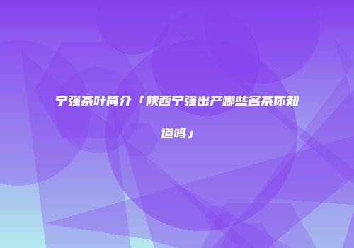 宁强茶叶简介「陕西宁强出产哪些名茶你知道吗」