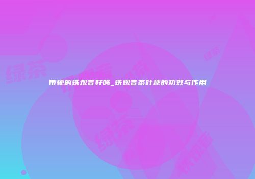 带梗的铁观音好吗_铁观音茶叶梗的功效与作用