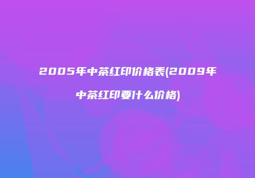 2005年中茶红印价格表(2009年中茶红印要什么价格)