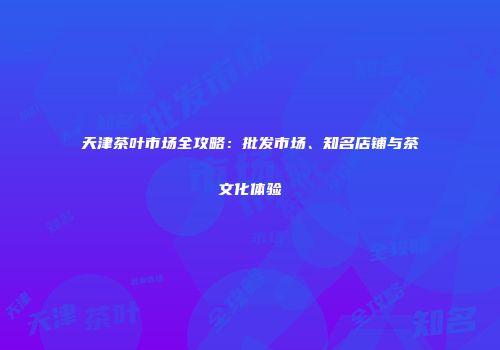 天津茶叶市场全攻略：批发市场、知名店铺与茶文化体验